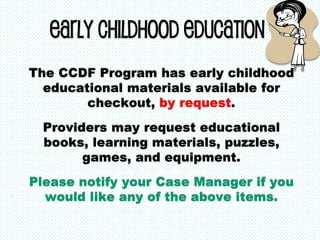 Early Childhood Education
The CCDF Program has early childhood
educational materials available for
checkout, by request.
Providers may request educational
books, learning materials, puzzles,
games, and equipment.
Please notify your Case Manager if you
would like any of the above items.
 