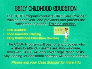 Early Childhood Education
The CCDF Program conducts Child Care Provider
training each year, and providers and parents are
welcomed to attend. Training includes:
• First Aid/CPR
• Food Handlers Training
• Early Childhood Education Courses
The CCDF Program will pay for any provider who
wishes to attend. Parents are also welcome,
however, CCDF will only cover registration costs.
Any lodging, or additional charges will be the parents.
Please ask your Case Manger for more info.
 