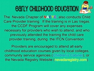 Early Childhood Education
The Nevada Chapter of NAEYC, also conducts Child
Care Provider training. If the training is in Las Vegas,
the CCDF Program will cover any expenses
necessary for providers who wish to attend, and who
previously attended the training the child care
provider training, during the ITCN Convention.
Providers are encouraged to attend all early
childhood education courses given by local colleges,
community service agencies (Children’s Cabinet), or
the Nevada Registry Website (nevadaregistry.com).
 