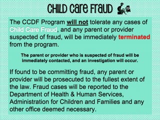 Child Care Fraud
The CCDF Program will not tolerate any cases of
, and any parent or provider
suspected of fraud, will be immediately terminated
from the program.
The parent or provider who is suspected of fraud will be
immediately contacted, and an investigation will occur.
If found to be committing fraud, any parent or
provider will be prosecuted to the fullest extent of
the law. Fraud cases will be reported to the
Department of Health & Human Services,
Administration for Children and Families and any
other office deemed necessary.
 