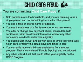 Child Care Fraud
You are committing , if:
• Both parents are in the household, and you are claiming to be a
single parent, and not submitting income for other parent.
• You use a fake or altered name or address.
• You use the address of a family member or someone else.
• You alter or change any paycheck stubs, license/IDs, birth
certificates, tribal enrollment information, and/or any other
documents needed to determine eligibility.
• You submit Sign-In/Out Sheets with days or times your child was
not in care, or falsify the actual days and times in care.
• You currently receive child care assistance from another
program. That is considered “Double Dipping” and not allowed.
• Any other unlawful act that would affect your eligibility on the
CCDF Program.
 