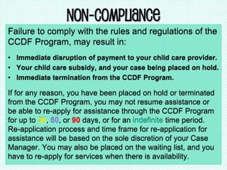 Non-Compliance
Failure to comply with the rules and regulations of the
CCDF Program, may result in:
• Immediate disruption of payment to your child care provider.
• Your child care subsidy, and your case being placed on hold.
• Immediate termination from the CCDF Program.
If for any reason, you have been placed on hold or terminated
from the CCDF Program, you may not resume assistance or
be able to re-apply for assistance through the CCDF Program
for up to 30, 60, or 90 days, or for an indefinite time period.
Re-application process and time frame for re-application for
assistance will be based on the sole discretion of your Case
Manager. You may also be placed on the waiting list, and you
have to re-apply for services when there is availability.
 
