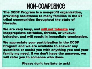 Non-Compliance
The CCDF Program is a non-profit organization,
providing assistance to many families in the 27
tribal communities throughout the state of
Nevada.
We are very busy, and will not tolerate any
inappropriate attitudes, threats, or unusual
behavior, and will result in immediate termination.
We appreciate your participation in the CCDF
Program and we are available to answer any
questions or assist you with anything you and your
family my need. If we don’t have the answers, we
will refer you to someone who does.
Please don’t hesitate to ask!
 