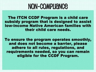 Non-Compliance
The ITCN CCDF Program is a child care
subsidy program that is designed to assist
low-income Native American families with
their child care needs.
To ensure the program operates smoothly,
and does not become a barrier, please
adhere to all rules, regulations, and
requirements needed, so you can remain
eligible for the CCDF Program.
 