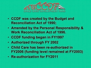 • CCDF was created by the Budget and
Reconciliation Act of 1990;
• Amended by the Personal Responsibility &
Work Reconciliation Act of 1996.
• CCDF funding began in FY1997
• Authorized through FY 2002
• Child Care has been re-authorized in
FY2006 (funding level remained at FY2003)
• Re-authorization for FY2011
 