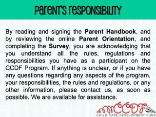 PARENT’s RESPONSIBILITY
By reading and signing the Parent Handbook, and
by reviewing the online Parent Orientation, and
completing the Survey, you are acknowledging that
you understand all the rules, regulations and
responsibilities you have as a participant on the
CCDF Program. If anything is unclear, or if you have
any questions regarding any aspects of the program,
your responsibilities, the rules and regulations, or any
other information, please contact us, as soon as
possible. We are available for assistance.
 