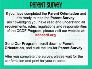 Parent Survey
If you have completed the Parent Orientation and
are ready to take the Parent Survey,
acknowledging you have read and understand all
requirements, rules, regulations and responsibilities
of the CCDF Program, please visit our website at:
itcnccdf.org.
Go to Our Program , scroll down to Parent
Orientation, and click the link for Parent Survey.
After you complete the survey, please wait for the
confirmation and print for your records.
 