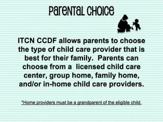 PARENTAL CHOICE
ITCN CCDF allows parents to choose
the type of child care provider that is
best for their family. Parents can
choose from a licensed child care
center, group home, family home,
and/or in-home child care providers.
*Home providers must be a grandparent of the eligible child.
 