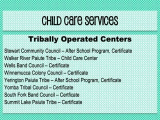 Child Care Services
Tribally Operated Centers
Stewart Community Council – After School Program, Certificate
Walker River Paiute Tribe – Child Care Center
Wells Band Council – Certificate
Winnemucca Colony Council – Certificate
Yerington Paiute Tribe – After School Program, Certificate
Yomba Tribal Council – Certificate
South Fork Band Council – Certficate
Summit Lake Paiute Tribe – Certificate
 