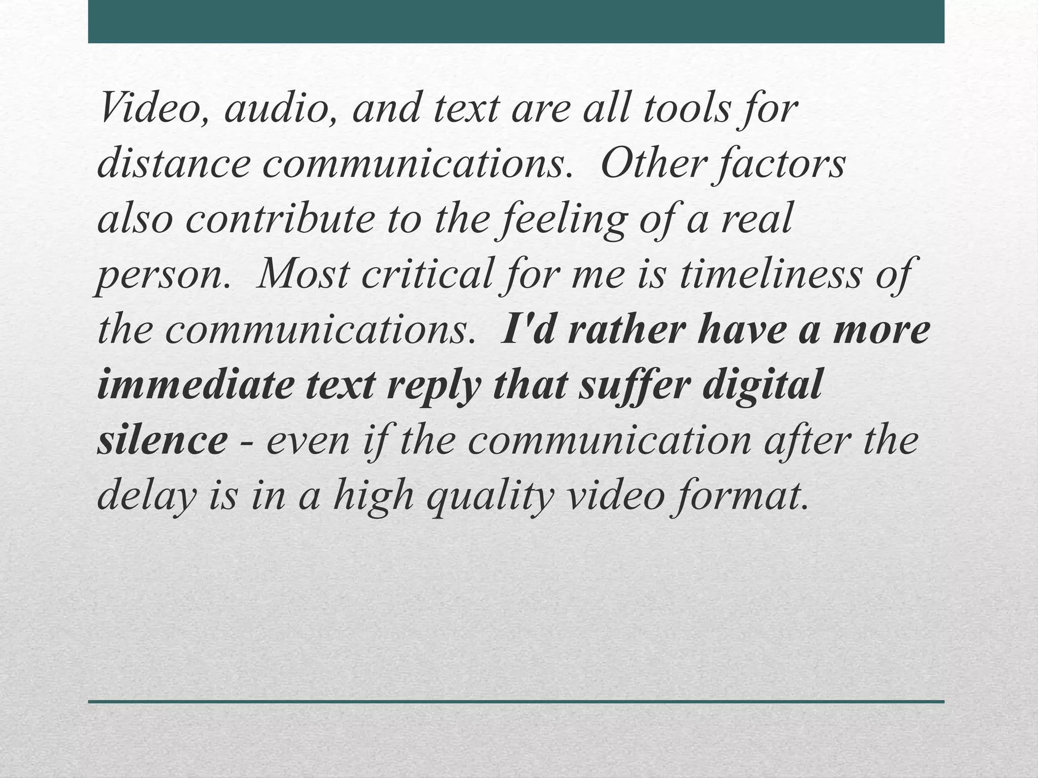 Video, audio, and text are all tools for
distance communications. Other factors
also contribute to the feeling of a real
person. Most critical for me is timeliness of
the communications. I'd rather have a more
immediate text reply that suffer digital
silence - even if the communication after the
delay is in a high quality video format.
 