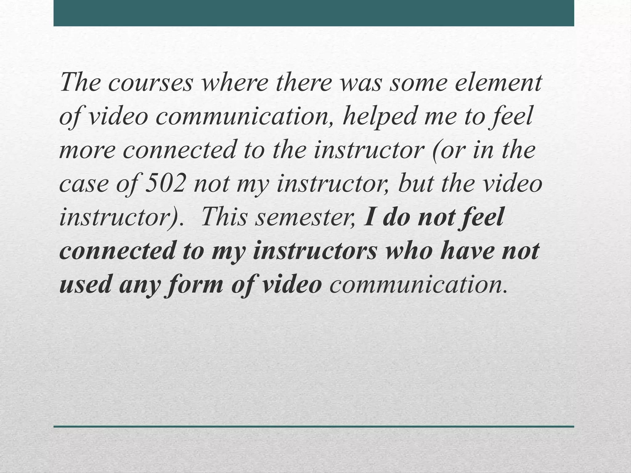 The courses where there was some element
of video communication, helped me to feel
more connected to the instructor (or in the
case of 502 not my instructor, but the video
instructor). This semester, I do not feel
connected to my instructors who have not
used any form of video communication.
 