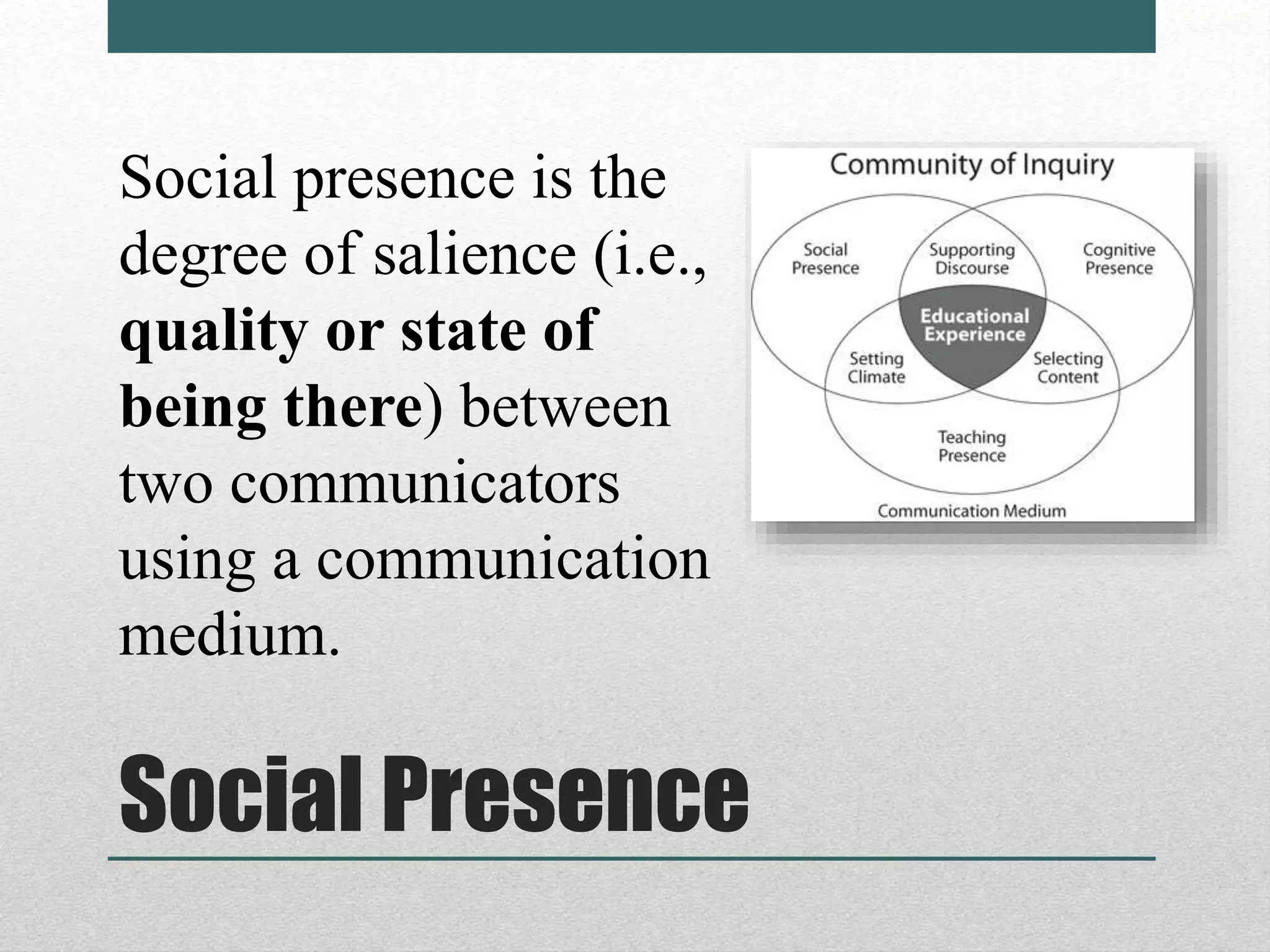 Social Presence
Social presence is the
degree of salience (i.e.,
quality or state of
being there) between
two communicators
using a communication
medium.
 