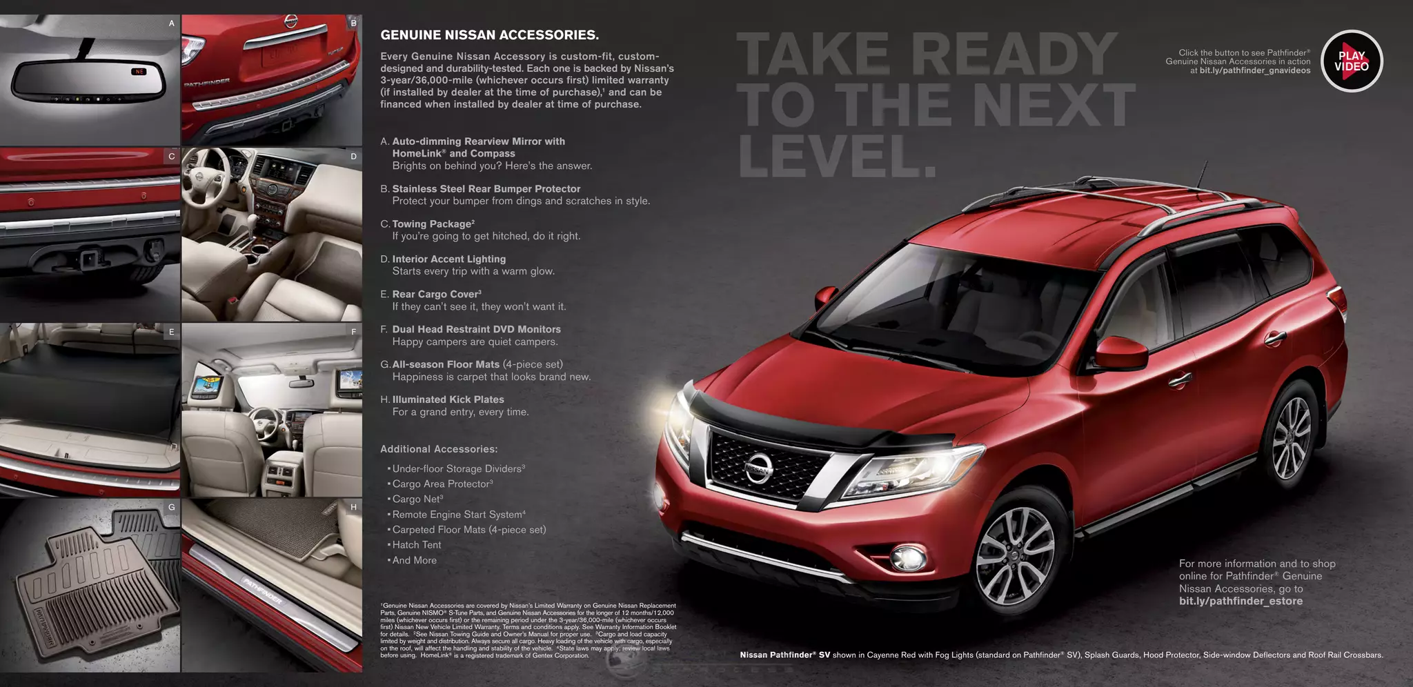 1 Genuine Nissan Accessories are covered by Nissan’s Limited Warranty on Genuine Nissan Replacement
Parts, Genuine NISMO® S-Tune Parts, and Genuine Nissan Accessories for the longer of 12 months/12,000
miles (whichever occurs first) or the remaining period under the 3-year/36,000-mile (whichever occurs
first) Nissan New Vehicle Limited Warranty. Terms and conditions apply. See Warranty Information Booklet
for details. 2 See Nissan Towing Guide and Owner’s Manual for proper use. 3 Cargo and load capacity
limited by weight and distribution. Always secure all cargo. Heavy loading of the vehicle with cargo, especially
on the roof, will affect the handling and stability of the vehicle. 4 State laws may apply; review local laws
before using. HomeLink® is a registered trademark of Gentex Corporation.
GENUINE NISSAN ACCESSORIES.
Every Genuine Nissan Accessory is custom-fit, custom-
designed and durability-tested. Each one is backed by Nissan’s
3-year/36,000-mile (whichever occurs first) limited warranty
(if installed by dealer at the time of purchase),1
and can be
financed when installed by dealer at time of purchase.
A.	Auto-dimming Rearview Mirror with
HomeLink®
and Compass 
Brights on behind you? Here’s the answer.
B.	Stainless Steel Rear Bumper Protector 
Protect your bumper from dings and scratches in style.
C.	Towing Package2
 
If you’re going to get hitched, do it right.
D.	Interior Accent Lighting 
Starts every trip with a warm glow.
E.	Rear Cargo Cover3
 
If they can’t see it, they won’t want it.
F.	Dual Head Restraint DVD Monitors 
Happy campers are quiet campers.
G.	All-season Floor Mats (4-piece set)
Happiness is carpet that looks brand new.
H.	Illuminated Kick Plates 
For a grand entry, every time.
Additional Accessories:
•	Under-floor Storage Dividers3
•	Cargo Area Protector3
•	Cargo Net3
•	Remote Engine Start System4
•	Carpeted Floor Mats (4-piece set)
•	Hatch Tent
•	And More
Nissan Pathfinder®
SV shown in Cayenne Red with Fog Lights (standard on Pathfinder®
SV), Splash Guards, Hood Protector, Side-window Deflectors and Roof Rail Crossbars.
TAKE READY
TO THE NEXT
LEVEL.
Click the button to see Pathfinder®
Genuine Nissan Accessories in action
at bit.ly/pathfinder_gnavideos
For more information and to shop
online for Pathfinder®
Genuine
Nissan Accessories, go to
bit.ly/pathfinder_estore
AA
F
C
B
H
E
D
G
PLAY
VIDEO
InformationProvidedby:
 