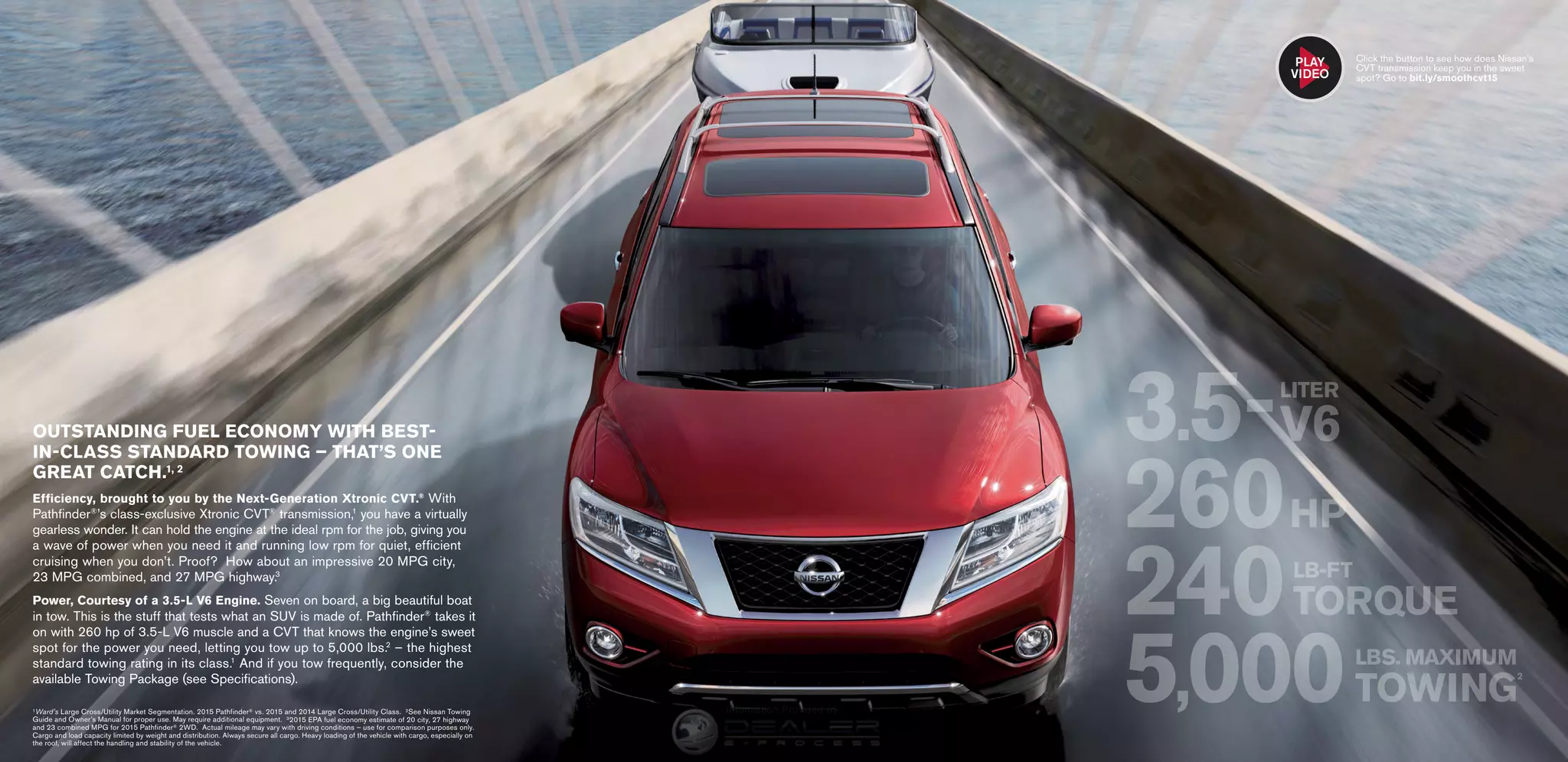 OUTSTANDING FUEL ECONOMY WITH BEST-
IN-CLASS STANDARD TOWING – THAT’S ONE
GREAT CATCH.1, 2
Efficiency, brought to you by the Next-Generation Xtronic CVT.®
 With
Pathfinder®
’s class-exclusive Xtronic CVT®
transmission,1
you have a virtually
gearless wonder. It can hold the engine at the ideal rpm for the job, giving you
a wave of power when you need it and running low rpm for quiet, efficient
cruising when you don’t. Proof? How about an impressive 20 MPG city,
23 MPG combined, and 27 MPG highway.3
Power, Courtesy of a 3.5-L V6 Engine. Seven on board, a big beautiful boat
in tow. This is the stuff that tests what an SUV is made of. Pathfinder®
takes it
on with 260 hp of 3.5-L V6 muscle and a CVT that knows the engine’s sweet
spot for the power you need, letting you tow up to 5,000 lbs.2
– the highest
standard towing rating in its class.1
And if you tow frequently, consider the
available Towing Package (see Specifications).
1 Ward’s Large Cross/Utility Market Segmentation. 2015 Pathfinder® vs. 2015 and 2014 Large Cross/Utility Class. 2 See Nissan Towing
Guide and Owner’s Manual for proper use. May require additional equipment. 3 2015 EPA fuel economy estimate of 20 city, 27 highway
and 23 combined MPG for 2015 Pathfinder® 2WD. Actual mileage may vary with driving conditions – use for comparison purposes only.
Cargo and load capacity limited by weight and distribution. Always secure all cargo. Heavy loading of the vehicle with cargo, especially on
the roof, will affect the handling and stability of the vehicle.
3.5-
260HP
240
5,000LBS. MAXIMUM
TOWING
2
LB-FT
TORQUE
LITER
V6
Click the button to see how does Nissan’s
CVT transmission keep you in the sweet
spot? Go to bit.ly/smoothcvt15
PLAY
VIDEO
InformationProvidedby:
 