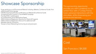 Showcase Sponsorship
•Logo attribution on all Promotional Material including: Website, Conference Guide, Print
advertising & Onsite signage
•150-Word Company/Product profile listing on Website & Conference Guide
•Company/Product inclusion in Social Media Campaign
•Turnkey POD in exhibit space
•2 Complimentary Social Networking Passes
•25% Conference Registration Discount for Clients & Prospects
•10% Conference Registration Discount for additional staff
•Wireless Internet Connection
•Access to Event Networking Community pre and post event.
Cost
San Francisco | $4,500
www.predictiveanalyticsworld.com 10
This sponsorship opportunity
provides you with a presence on the
exhibit floor with a Turnkey Pod to
foster personal interactions with the
attendees, while showcasing your
products and services.
 