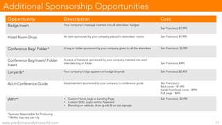 Opportunity Description Cost
Badge Insert Your company’s message inserted into all attendees’ badges
San Francisco| $1,995
Hotel Room Drop An item sponsored by your company placed in attendees’ rooms San Francisco| $1,995
Conference Bag/ Folder* A bag or folder sponsored by your company given to all the attendees San Francisco| $2,995
Conference Bag Insert/ Folder
Insert
A piece of literature sponsored by your company inserted into each
attendee bag or folder San Francisco| $495
Lanyards* Your company’s logo appears on badge lanyards San Francisco| $2,495
Ad in Conference Guide Advertisement sponsored by your company in conference guide. San Francisco |
Back cover - $1,495
Inside front/back cover - $995
Full page - $695
WIFI** • Custom Home page or Landing Page
• Custom SSID, Login and/or Password
• Branding on website, show guide & on site signage
San Francisco| $5,995
www.predictiveanalyticsworld.com 11
Additional Sponsorship Opportunities
*Sponsor Responsible for Producing
**Ability may vary per city
 