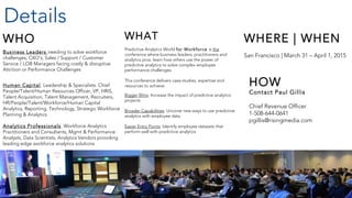 2
WHAT
Predictive Analytics World for Workforce is the
conference where business leaders, practitioners and
analytics pros. learn how others use the power of
predictive analytics to solve complex employee
performance challenges.
This conference delivers case studies, expertise and
resources to achieve:
Bigger Wins: Increase the impact of predictive analytics
projects
Broader Capabilities: Uncover new ways to use predictive
analytics with employee data
Easier Entry Points: Identify employee datasets that
perform well with predictive analytics
WHO
Business Leaders needing to solve workforce
challenges, CXO’s, Sales / Support / Customer
Service / LOB Managers facing costly & disruptive
Attrition or Performance Challenges
Human Capital. Leadership & Specialists. Chief
People/Talent/Human Resources Officer, VP, HRIS,
Talent Acquisition, Talent Management, Recruiters,
HR/People/Talent/Workforce/Human Capital
Analytics, Reporting, Technology, Strategic Workforce
Planning & Analytics
Analytics Professionals. Workforce Analytics
Practitioners and Consultants, Mgmt & Performance
Analysts, Data Scientists, Analytics Vendors providing
leading edge workforce analytics solutions
Details
WHERE | WHEN
San Francisco | March 31 – April 1, 2015
HOW
Contact Paul Gillis
Chief Revenue Officer
1-508-644-0641
pgillis@risingmedia.com
 