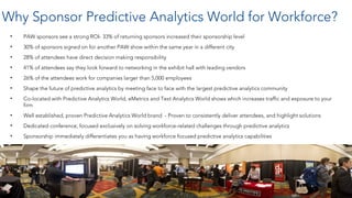 Why Sponsor Predictive Analytics World for Workforce?
• PAW sponsors see a strong ROI- 33% of returning sponsors increased their sponsorship level
• 30% of sponsors signed on for another PAW show within the same year in a different city
• 28% of attendees have direct decision making responsibility
• 41% of attendees say they look forward to networking in the exhibit hall with leading vendors
• 26% of the attendees work for companies larger than 5,000 employees
• Shape the future of predictive analytics by meeting face to face with the largest predictive analytics community
• Co-located with Predictive Analytics World, eMetrics and Text Analytics World shows which increases traffic and exposure to your
firm
• Well established, proven Predictive Analytics World brand - Proven to consistently deliver attendees, and highlight solutions
• Dedicated conference, focused exclusively on solving workforce-related challenges through predictive analytics
• Sponsorship immediately differentiates you as having workforce focused predictive analytics capabilities
3
 
