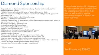 Diamond Sponsorship
•Logo attribution on all promotional material including: Website, Conference Guide, Print
advertising & Onsite signage
•150-Word Company/Product profile listing on Website & Conference Guide
•One-time use of pre-event & post-event email list (email produced by sponsor & approved &
distributed by RM) **
•Company/Product inclusion in Social Media Campaign
•Choice of 1 Exhibit Space up to a 20x20
•50 Minute Case study with (or about) a client in front of entire audience (session topic subject to
approval by conference chair)
•Full Page 4-color Ad in Conference Guide
•6 Complimentary Full Conference Passes
•3 Complimentary Social Networking Passes
•Literature Distribution (paper only)
•25% Conference Registration Discount for Clients & Prospects
•25% Conference Registration Discount for additional staff
•Wireless Internet Connection
•Name & Logo listed on Sponsor Profile Page on mobile Bizzabo App.
•1 Promotional Blast each day to all attendees on mobile Bizzabo App.
•One-time use of post-event direct mail list (through bonded mail house)**
•Whitepaper or on-demand Webinar marketed to event attendees and newsletter subscribers
(Sponsor receives all register/download viewer demographics)
•Access to Event Networking Community pre and post event.
** Additional fees apply
Cost
San Francisco | $20,000
www.predictiveanalyticsworld.com 6
This exclusive sponsorship allows you
to stand out from other sponsors with
the largest presence on the exhibit
floor, as well as giving you the
opportunity to speak in front of the
entire audience.
 