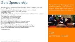 Gold Sponsorship
•Logo attribution on all promotional material including: Website, Conference Guide, Print
advertising & Onsite signage
•150-Word Company/Product profile listing on Website & Conference Guide
•Company/Product inclusion in Social Media Campaign
•10x20 Exhibit Space
•20 Minute Case study with (or about) a client in a conference track (session topic subject to
approval by conference chair)
•Half Page 4-color Ad in Conference Guide
•3 Complimentary Full Conference Passes
•3 Complimentary Social Networking Passes
•Literature Distribution (paper only)
•25% Conference Registration Discount for Clients & Prospects
•20% Conference Registration Discount for additional staff
•Wireless Internet Connection
•Name & Logo listed on Sponsor Profile Page on mobile Bizzabo App.
•One-time use of post-event direct mail list (through bonded mail house) **
•Access to Event Networking Community pre and post event.
** Additional fees apply
Cost
San Francisco | $15,000
www.predictiveanalyticsworld.com 7
Along with one of the larger presences
on the exhibit floor, Gold Sponsors
have the unique opportunity to stand
out by addressing the entire audience.
 