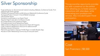 Silver Sponsorship
•Logo attribution on all promotional material including: Website, Conference Guide, Print
advertising & Onsite signage
•150-Word Company/Product profile listing on Website & Conference Guide
•Company/Product inclusion in Social Media Campaign
•10x10 Exhibit Space
•Invitation to participate on an Expert Panel
•Quarter Page 4-color Ad in Conference Guide
•2 Complimentary Full Conference Passes
•3 Complimentary Social Networking Passes
•25% Conference Registration Discount for Clients & Prospects
•15% Conference Registration Discount for additional staff
•Wireless Internet Connection
•Name & Logo listed on Sponsor Profile Page on mobile Bizzabo App.
•Access to Event Networking Community pre and post event.
Cost
San Francisco | $8,500
This sponsorship opportunity provides
you with a presence on the exhibit
floor allowing you to foster personal
interactions with attendees, while
showcasing your products and
services. Also included Expert Panel
participation.
www.predictiveanalyticsworld.com 8
 