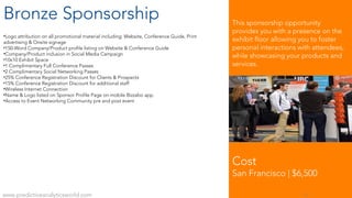 Bronze Sponsorship
•Logo attribution on all promotional material including: Website, Conference Guide, Print
advertising & Onsite signage
•150-Word Company/Product profile listing on Website & Conference Guide
•Company/Product inclusion in Social Media Campaign
•10x10 Exhibit Space
•1 Complimentary Full Conference Passes
•2 Complimentary Social Networking Passes
•25% Conference Registration Discount for Clients & Prospects
•15% Conference Registration Discount for additional staff
•Wireless Internet Connection
•Name & Logo listed on Sponsor Profile Page on mobile Bizzabo app.
•Access to Event Networking Community pre and post event
Cost
San Francisco | $6,500
www.predictiveanalyticsworld.com 9
This sponsorship opportunity
provides you with a presence on the
exhibit floor allowing you to foster
personal interactions with attendees,
while showcasing your products and
services.
 
