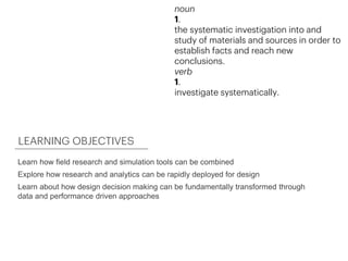 Learn how field research and simulation tools can be combined
Explore how research and analytics can be rapidly deployed for design
Learn about how design decision making can be fundamentally transformed through
data and performance driven approaches
LEARNING OBJECTIVES
noun
1.
the systematic investigation into and
study of materials and sources in order to
establish facts and reach new
conclusions.
verb
1.
investigate systematically.
 
