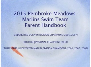 2015 Pembroke Meadows
Marlins Swim Team
Parent Handbook
UNDEFEATED DOLPHIN DIVISION CHAMPIONS (2005, 2007)
DOLPHIN DIVISIONAL CHAMPIONS (2011)
THREE-TIME, UNDEFEATED MARLIN DIVISION CHAMPIONS (2001, 2002, 2003)
 