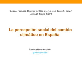 La percepción social del cambio
climático en España
Francisco Heras Hernández
@PacoHerasHern
Curso de Postgrado “El cambio climático, gran reto social de nuestro tiempo”
Madrid, 26 de junio de 2015
 