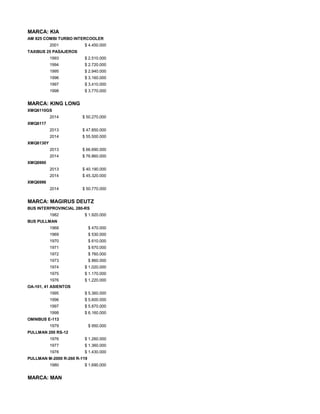 MARCA: KIA
AM 825 COMBI TURBO INTERCOOLER
2001 $ 4.450.000
TAXIBUS 25 PASAJEROS
1993 $ 2.510.000
1994 $ 2.720.000
1995 $ 2.940.000
1996 $ 3.160.000
1997 $ 3.410.000
1998 $ 3.770.000
MARCA: KING LONG
XMQ6110GS
2014 $ 50.270.000
XMQ6117
2013 $ 47.850.000
2014 $ 55.500.000
XMQ6130Y
2013 $ 66.690.000
2014 $ 76.860.000
XMQ6900
2013 $ 40.190.000
2014 $ 45.320.000
XMQ6996
2014 $ 50.770.000
MARCA: MAGIRUS DEUTZ
BUS INTERPROVINCIAL 280-RS
1982 $ 1.920.000
BUS PULLMAN
1968 $ 470.000
1969 $ 530.000
1970 $ 610.000
1971 $ 670.000
1972 $ 760.000
1973 $ 860.000
1974 $ 1.020.000
1975 $ 1.170.000
1976 $ 1.220.000
OA-101, 41 ASIENTOS
1995 $ 5.360.000
1996 $ 5.600.000
1997 $ 5.870.000
1998 $ 6.160.000
OMNIBUS E-113
1979 $ 950.000
PULLMAN 200 RS-12
1976 $ 1.260.000
1977 $ 1.360.000
1978 $ 1.430.000
PULLMAN M-2000 R-260 R-119
1980 $ 1.690.000
MARCA: MAN
 