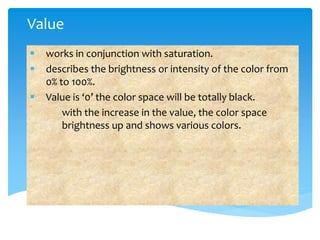 Value
works in conjunction with saturation.
describes the brightness or intensity of the color from
0% to 100%.
Value is ‘0’ the color space will be totally black.
with the increase in the value, the color space
brightness up and shows various colors.
