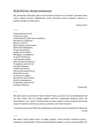 06.06.2015 рік. Зустріч випускників
Ми, випускники 2010 року, вдячні нашій школіза навчання та настанови. Бажаємо нових
злетів, творчої наснаги, обдарованих дітей. Вчителям міцного здоров’я, терпіння та
гарного настрою на кожен день.
Колісник К.О.
_____
Червневий вечір гасне,
І сонце вже сідає,
І вітер притихає, Щоб нам не заважать.
Ми разом всі зібрались –
Дівчата і хлоп’ята,
Щоб згадувать шкільні роки,
Дитинствго проводжать
Гітари шестиструнні
Акорди взяли стройні.
Мій друже, на прощання
Ти школі посміхнись.
І хай сумним не буде
Нам з класом розставання.
Як здорово, що всі ми тут
Сьогодні зібрались.
І мама наша класна
Крізь сльози посміхнеться
На витівки на наші
Ти більше не сердись
Братерство наше шкільне
В житті не розірветься
Як здорово, що всі ми тут
Сьогодні зібрались.
Головін В.В.
-------
Ми вдячні долі, що зустрілися через п’ятдесят. Жаль, що не всі. Так час розпорядився про
тих, кого немає. Про них завжди будемо пам’ятати. Завдячуємо дирекції школи, що
організовують такі зустрічі. Полетіли роки, як птахи у вирій і ніколи не вернеш дитинство
назад. Не заростає стежина до школи, що вивела у світ своїх пташенят.
З пошаною випускники 1965 року: Андріященко, Гарькава, Лисенко, Коваленко, Гречаний,
Ігнатов
____
Ми вдячні нашій рідній школі за добро, щирість, ласку учителів. Іванівська школа –
найкраща у нашому районі. Всім учителям бажаємо здоров’я, наснаги, успіхів у роботі. Ви
 