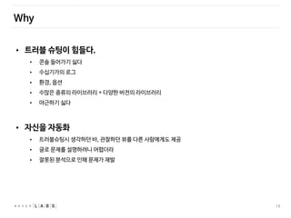 13
Why
• 트러블 슈팅이 힘들다.
• 콘솔 들어가기 싫다
• 수십기가의 로그
• 환경, 옵션
• 수많은 종류의 라이브러리 + 다양한 버전의 라이브러리
• 야근하기 싫다
• 자신을 자동화
• 트러블슈팅시 생각하던 바, 관찰하던 뷰를 다른 사람에게도 제공
• 글로 문제를 설명하려니 어렵더라
• 잘못된 분석으로 인해 문제가 재발
 