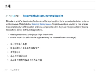 17
소개
http://github.com/naver/pinpoint
• 분산트랜잭션 추적
• 애플리케이션 토폴로지 자동 발견
• 수평확장성
• 코드 수준의 가시성
• 코드를 수정하지 않고 성능정보 수집
 