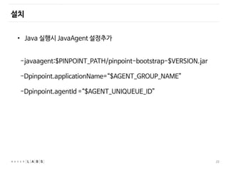22
설치
• Java 실행시 JavaAgent 설정추가
-javaagent:$PINPOINT_PATH/pinpoint-bootstrap-$VERSION.jar
-Dpinpoint.applicationName=“$AGENT_GROUP_NAME”
-Dpinpoint.agentId =“$AGENT_UNIQUEUE_ID”
 