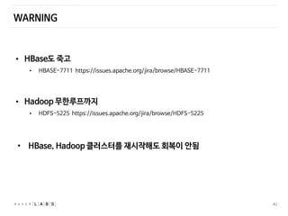 42
WARNING
• HBase도 죽고
• HBASE-7711 https://issues.apache.org/jira/browse/HBASE-7711
• Hadoop 무한루프까지
• HDFS-5225 https://issues.apache.org/jira/browse/HDFS-5225
• HBase, Hadoop 클러스터를 재시작해도 회복이 안됨
 