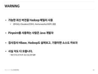 44
WARNING
• 가능한 최신 버전을 Hadoop 패밀리 사용
• 관리되는 Cloudera(CDH), Hortonworks(HDP) 권장
• Pinpoint를 사용하는 사람은 Java 개발자
• 겸사겸사 HBase, Hadoop도 살펴보고, 기왕이면 소스도 까보자
• 사실 저도 다 모릅니다.
- 뭐든지 아는건 아니야. 알고 있는것만 알뿐
 