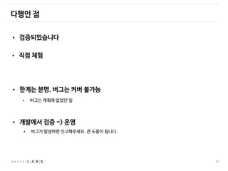 51
다행인 점
• 검증되었습니다
• 직접 체험
• 한계는 분명. 버그는 커버 불가능
• 개발에서 검증 -> 운영
• 버그가 발생하면 신고해주세요. 큰 도움이 됩니다.
• 버그는 계획에 없었던 일
 