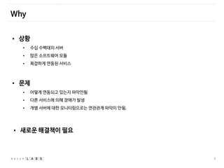 7
Why
• 상황
• 수십 수백대의 서버
• 많은 소프트웨어 모듈
• 복잡하게 연동된 서비스
• 문제
• 어떻게 연동되고 있는지 파악안됨
• 다른 서비스에 의해 장애가 발생
• 개별 서버에 대한 모니터링으로는 연관관계 파악이 안됨.
• 새로운 해결책이 필요
 