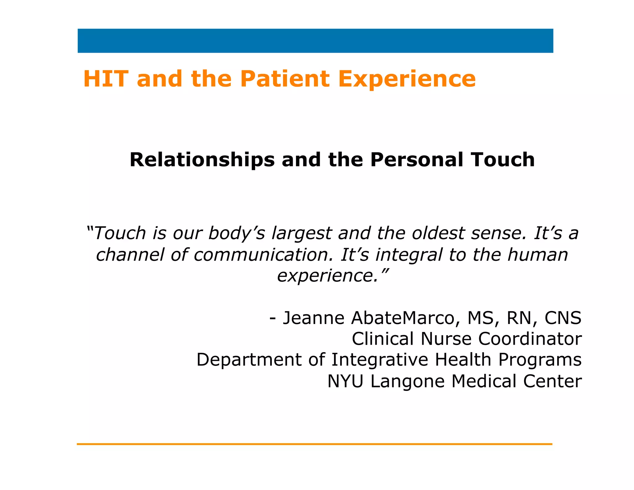 HIT and the Patient Experience
Studies have shown that patients want…
…more control (even if they’re sharing control).
…open lines of communication to their providers.
…safety and privacy: a trusting environment.
…a roadmap for making good health choices.
…encouragement when trying to improve health.
…less expensive and more diverse options for care.
…to speak in their native language (without jargon).
…to be informed about their condition.
…their doctors to dress in formal attire.
…healthcare to be easy and affordable.
…to build a relationship with their caregivers.
…to feel cared for.
 