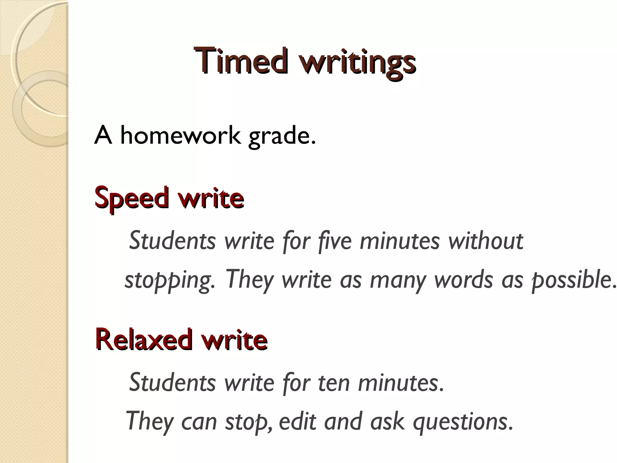 Timed writingsTimed writings
A homework grade.
Speed writeSpeed write
Students write for five minutes without
stopping. They write as many words as possible.
Relaxed writeRelaxed write
Students write for ten minutes.
They can stop, edit and ask questions.
 