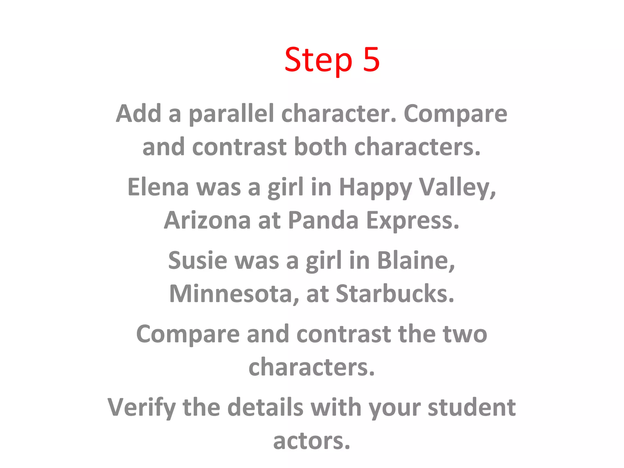 Step 5
Add a parallel character. Compare
and contrast both characters.
Elena was a girl in Happy Valley,
Arizona at Panda Express.
Susie was a girl in Blaine,
Minnesota, at Starbucks.
Compare and contrast the two
characters.
Verify the details with your student
actors.
 