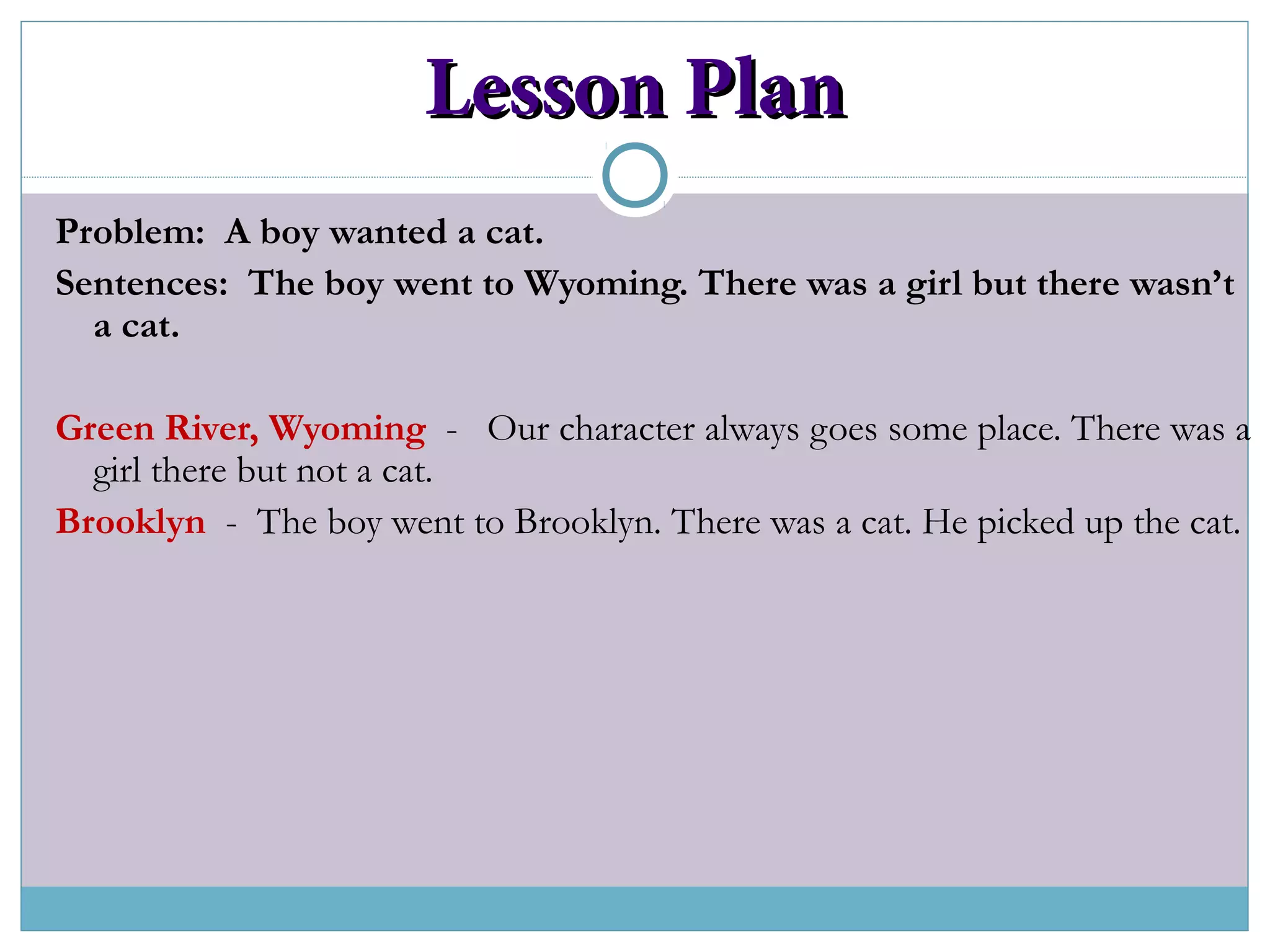 Lesson PlanLesson Plan
Problem: A boy wanted a cat.
Sentences: The boy went to Wyoming. There was a girl but there wasn’t
a cat.
Green River, Wyoming - Our character always goes some place. There was a
girl there but not a cat.
Brooklyn - The boy went to Brooklyn. There was a cat. He picked up the cat.
 
