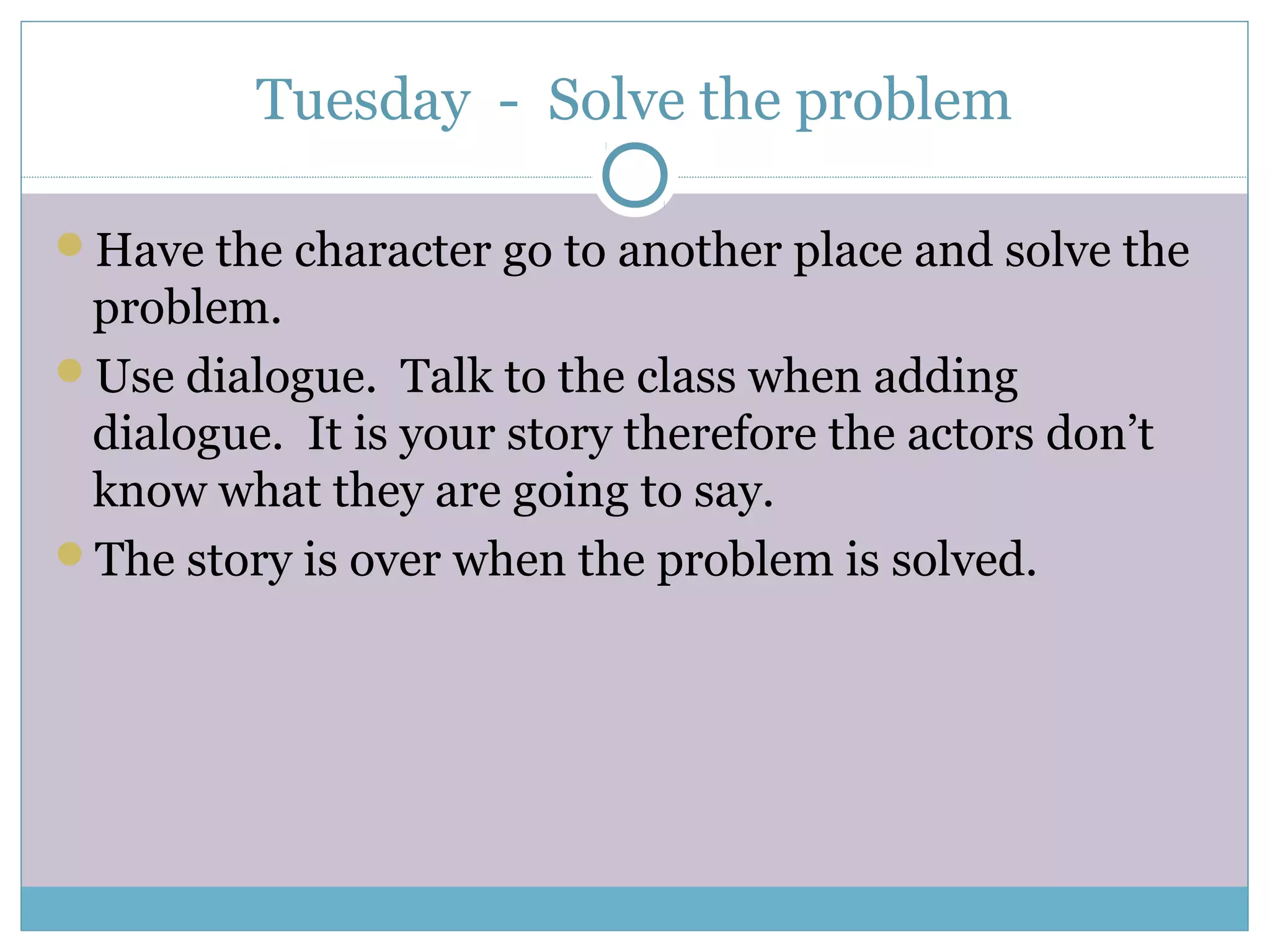 Tuesday - Solve the problem
Have the character go to another place and solve the
problem.
Use dialogue. Talk to the class when adding
dialogue. It is your story therefore the actors don’t
know what they are going to say.
The story is over when the problem is solved.
 