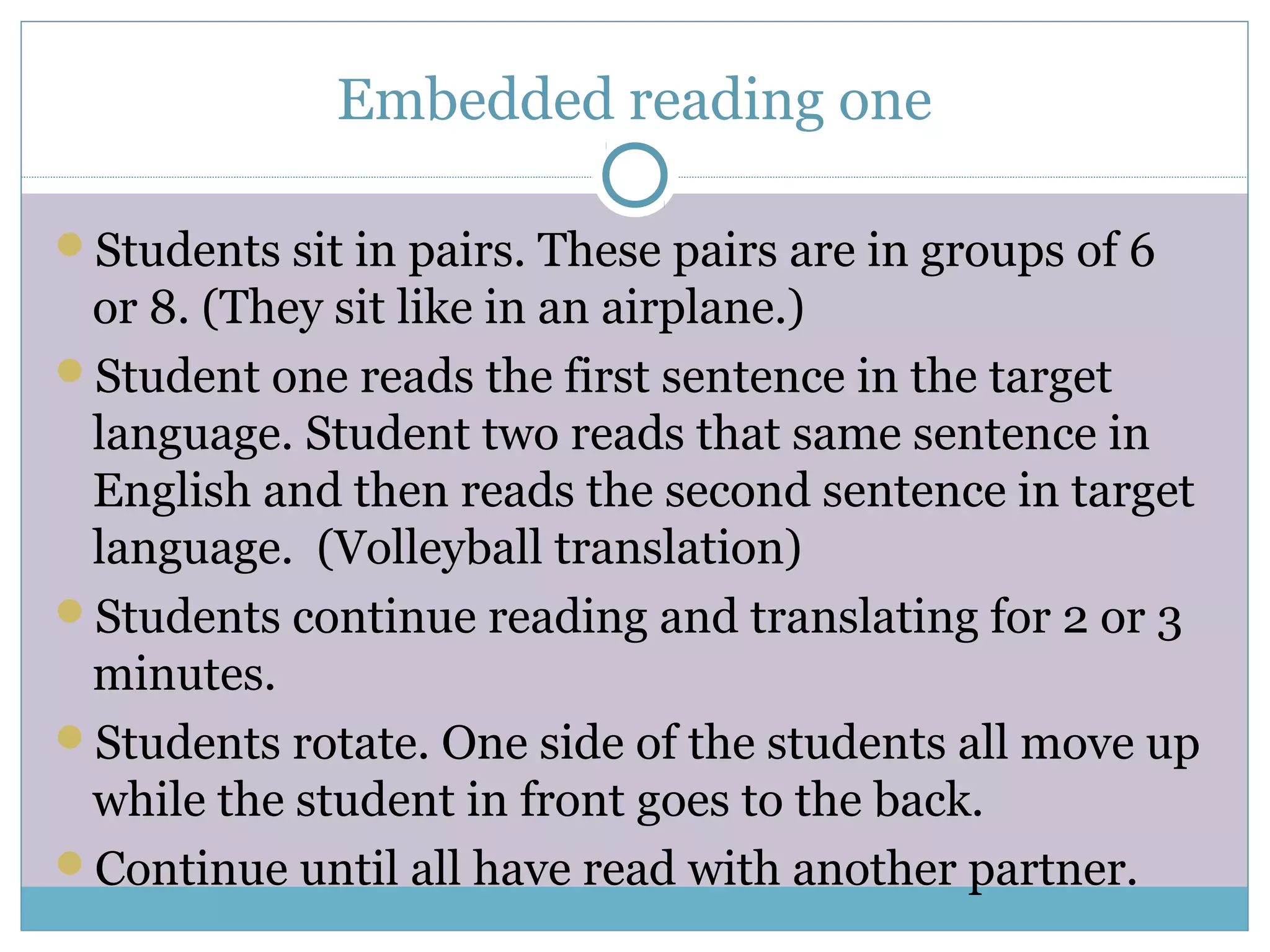 Embedded reading one
Students sit in pairs. These pairs are in groups of 6
or 8. (They sit like in an airplane.)
Student one reads the first sentence in the target
language. Student two reads that same sentence in
English and then reads the second sentence in target
language. (Volleyball translation)
Students continue reading and translating for 2 or 3
minutes.
Students rotate. One side of the students all move up
while the student in front goes to the back.
Continue until all have read with another partner.
 