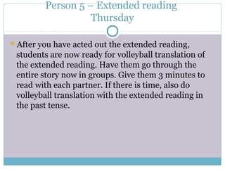 Person 5 – Extended reading
Thursday
After you have acted out the extended reading,
students are now ready for volleyball translation of
the extended reading. Have them go through the
entire story now in groups. Give them 3 minutes to
read with each partner. If there is time, also do
volleyball translation with the extended reading in
the past tense.
 