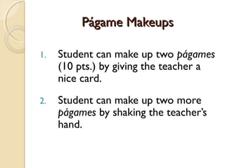 Págame MakeupsPágame Makeups
1. Student can make up two págames
(10 pts.) by giving the teacher a
nice card.
2. Student can make up two more
págames by shaking the teacher’s
hand.
 