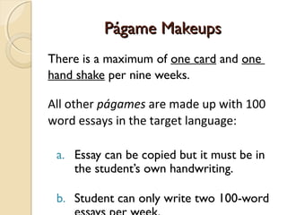 Págame MakeupsPágame Makeups
There is a maximum of one card and one
hand shake per nine weeks.
All other págames are made up with 100
word essays in the target language:
a. Essay can be copied but it must be in
the student’s own handwriting.
b. Student can only write two 100-word
 