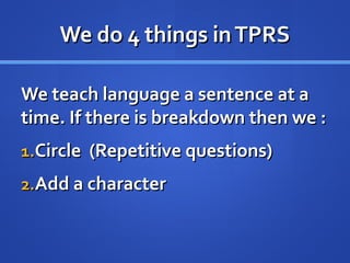 We do 4 things inTPRSWe do 4 things inTPRS
We teach language a sentence at aWe teach language a sentence at a
time. If there is breakdown then we :time. If there is breakdown then we :
1.1.Circle (Repetitive questions)Circle (Repetitive questions)
2.2.Add a characterAdd a character
 