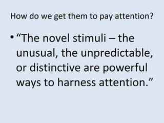 How do we get them to pay attention?
•“The novel stimuli – the
unusual, the unpredictable,
or distinctive are powerful
ways to harness attention.”
 
